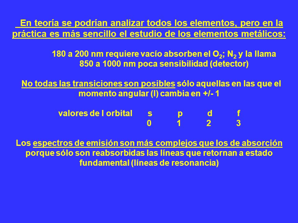 En teoría se podrían analizar todos los elementos, pero en la práctica es más sencillo el estudio de los elementos metálicos: 180 a 200 nm requiere vacío absorben el O2; N2 y la llama 850 a 1000 nm poca sensibilidad (detector) No todas las transiciones son posibles sólo aquellas en las que el momento angular (l) cambia en +/- 1 valores de l orbital s p d f Los espectros de emisión son más complejos que los de absorción porque sólo son reabsorbidas las líneas que retornan a estado fundamental (líneas de resonancia)