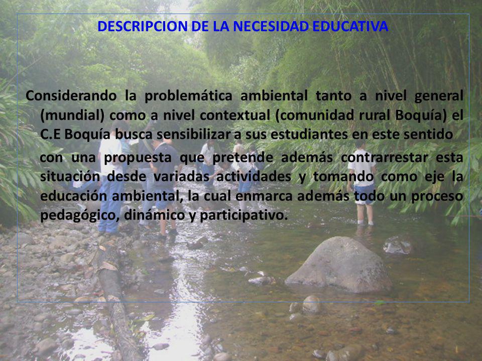 DESCRIPCION DE LA NECESIDAD EDUCATIVA Considerando la problemática ambiental tanto a nivel general (mundial) como a nivel contextual (comunidad rural Boquía) el C.E Boquía busca sensibilizar a sus estudiantes en este sentido con una propuesta que pretende además contrarrestar esta situación desde variadas actividades y tomando como eje la educación ambiental, la cual enmarca además todo un proceso pedagógico, dinámico y participativo.