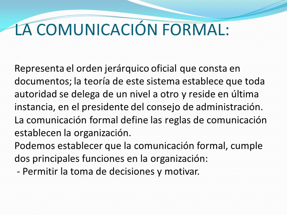 LA COMUNICACIÓN FORMAL: Representa el orden jerárquico oficial que consta en documentos; la teoría de este sistema establece que toda autoridad se delega de un nivel a otro y reside en última instancia, en el presidente del consejo de administración.