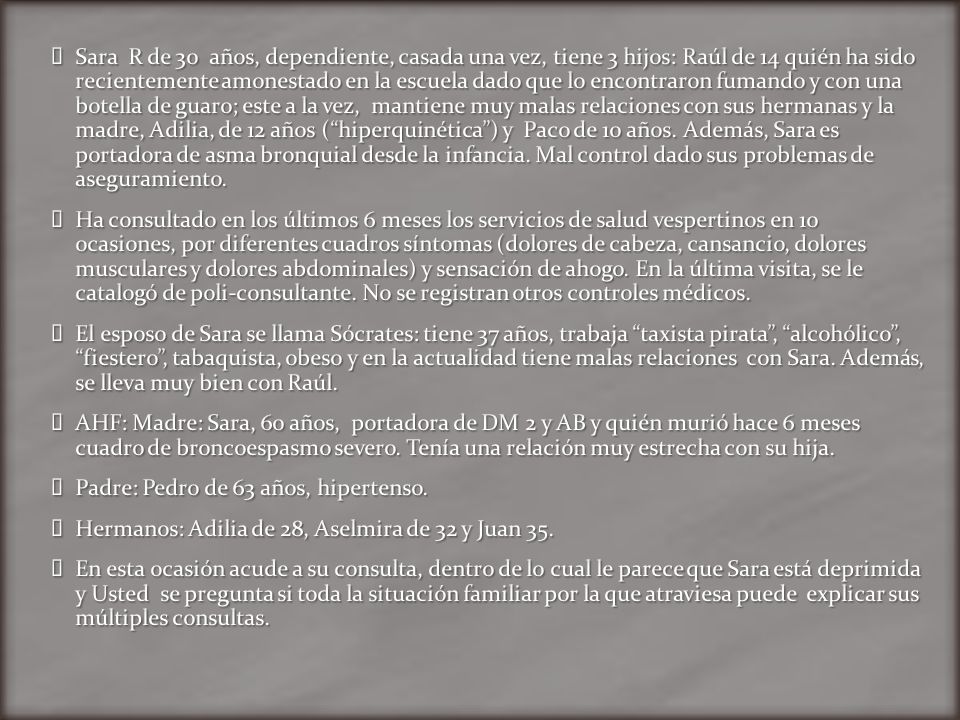 Sara R de 30 años, dependiente, casada una vez, tiene 3 hijos: Raúl de 14 quién ha sido recientemente amonestado en la escuela dado que lo encontraron fumando y con una botella de guaro; este a la vez, mantiene muy malas relaciones con sus hermanas y la madre, Adilia, de 12 años ( hiperquinética ) y Paco de 10 años. Además, Sara es portadora de asma bronquial desde la infancia. Mal control dado sus problemas de aseguramiento.