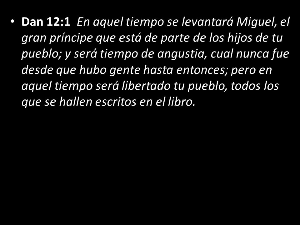 Dan 12:1 En aquel tiempo se levantará Miguel, el gran príncipe que está de parte de los hijos de tu pueblo; y será tiempo de angustia, cual nunca fue desde que hubo gente hasta entonces; pero en aquel tiempo será libertado tu pueblo, todos los que se hallen escritos en el libro.