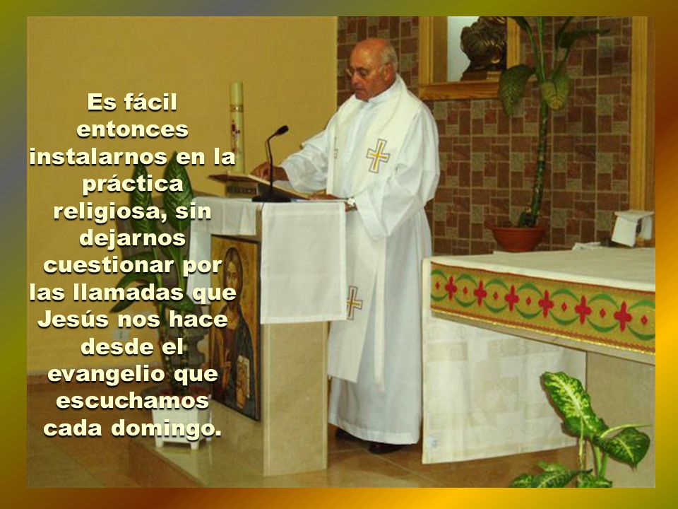 Es fácil entonces instalarnos en la práctica religiosa, sin dejarnos cuestionar por las llamadas que Jesús nos hace desde el evangelio que escuchamos cada domingo.