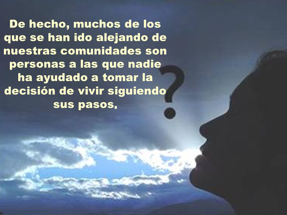 De hecho, muchos de los que se han ido alejando de nuestras comunidades son personas a las que nadie ha ayudado a tomar la decisión de vivir siguiendo sus pasos.