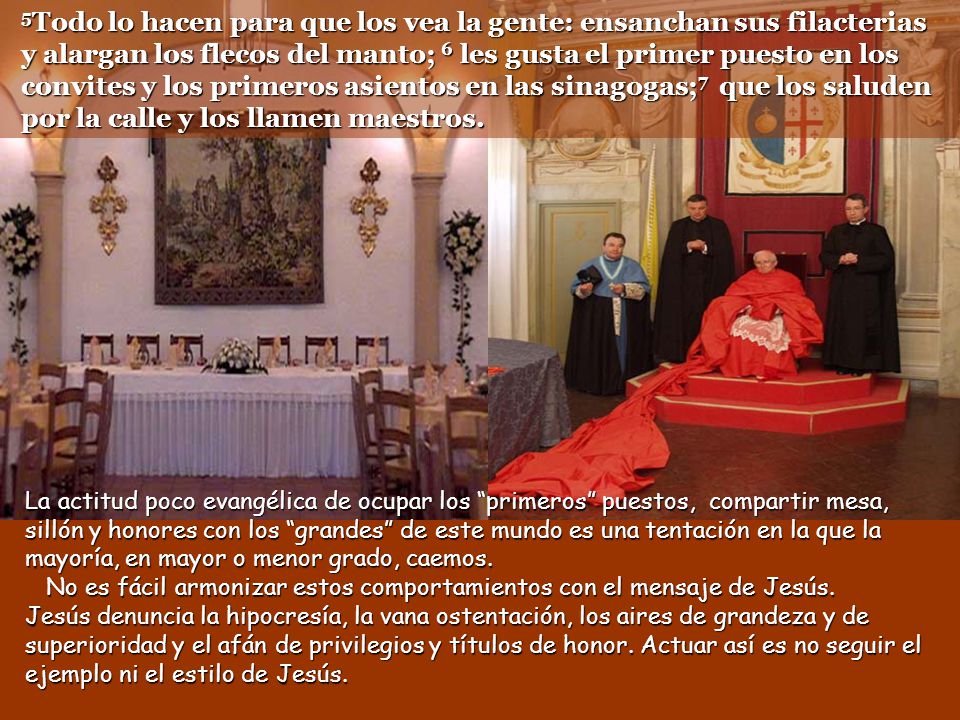 5Todo lo hacen para que los vea la gente: ensanchan sus filacterias y alargan los flecos del manto; 6 les gusta el primer puesto en los convites y los primeros asientos en las sinagogas;7 que los saluden por la calle y los llamen maestros.