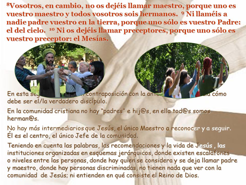 8Vosotros, en cambio, no os dejéis llamar maestro, porque uno es vuestro maestro y todos vosotros sois hermanos. 9 Ni llaméis a nadie padre vuestro en la tierra, porque uno sólo es vuestro Padre: el del cielo. 10 Ni os dejéis llamar preceptores, porque uno sólo es vuestro preceptor: el Mesías.