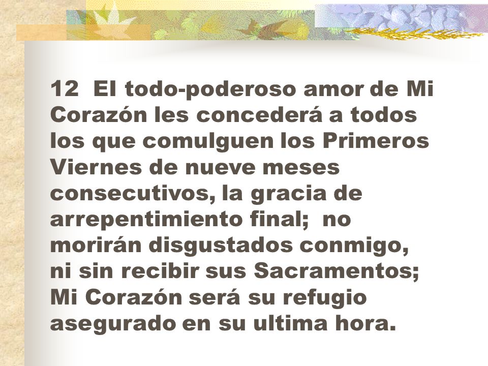 12 EI todo-poderoso amor de Mi Corazón les concederá a todos los que comulguen los Primeros Viernes de nueve meses consecutivos, la gracia de arrepentimiento final; no morirán disgustados conmigo, ni sin recibir sus Sacramentos; Mi Corazón será su refugio asegurado en su ultima hora.