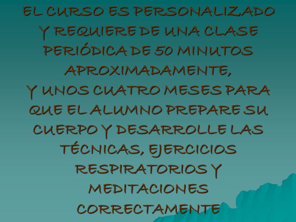 EL CURSO ES PERSONALIZADO Y REQUIERE DE UNA CLASE PERIÓDICA DE 50 MINUTOS APROXIMADAMENTE, Y UNOS CUATRO MESES PARA QUE EL ALUMNO PREPARE SU CUERPO Y DESARROLLE LAS TÉCNICAS, EJERCICIOS RESPIRATORIOS Y MEDITACIONES CORRECTAMENTE