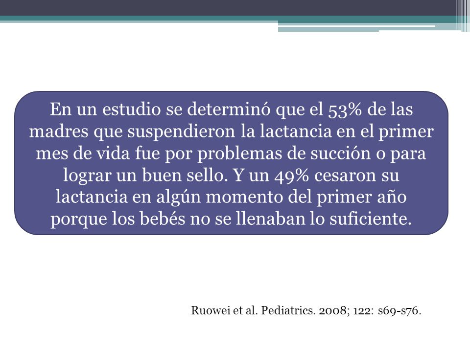 En un estudio se determinó que el 53% de las madres que suspendieron la lactancia en el primer mes de vida fue por problemas de succión o para lograr un buen sello. Y un 49% cesaron su lactancia en algún momento del primer año porque los bebés no se llenaban lo suficiente.
