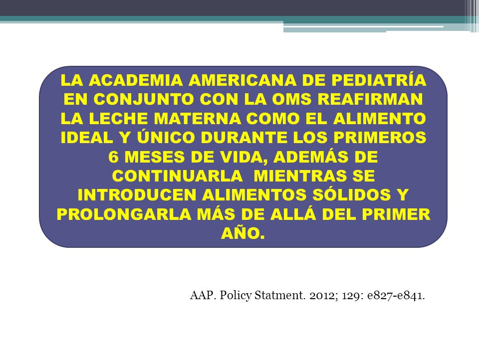LA ACADEMIA AMERICANA DE PEDIATRÍA EN CONJUNTO CON LA OMS REAFIRMAN LA LECHE MATERNA COMO EL ALIMENTO IDEAL Y ÚNICO DURANTE LOS PRIMEROS 6 MESES DE VIDA, ADEMÁS DE CONTINUARLA MIENTRAS SE INTRODUCEN ALIMENTOS SÓLIDOS Y PROLONGARLA MÁS DE ALLÁ DEL PRIMER AÑO.