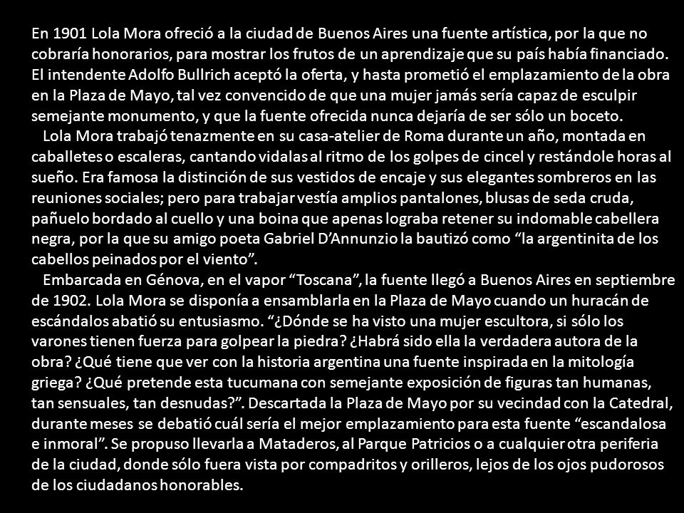 En 1901 Lola Mora ofreció a la ciudad de Buenos Aires una fuente artística, por la que no cobraría honorarios, para mostrar los frutos de un aprendizaje que su país había financiado. El intendente Adolfo Bullrich aceptó la oferta, y hasta prometió el emplazamiento de la obra en la Plaza de Mayo, tal vez convencido de que una mujer jamás sería capaz de esculpir semejante monumento, y que la fuente ofrecida nunca dejaría de ser sólo un boceto.