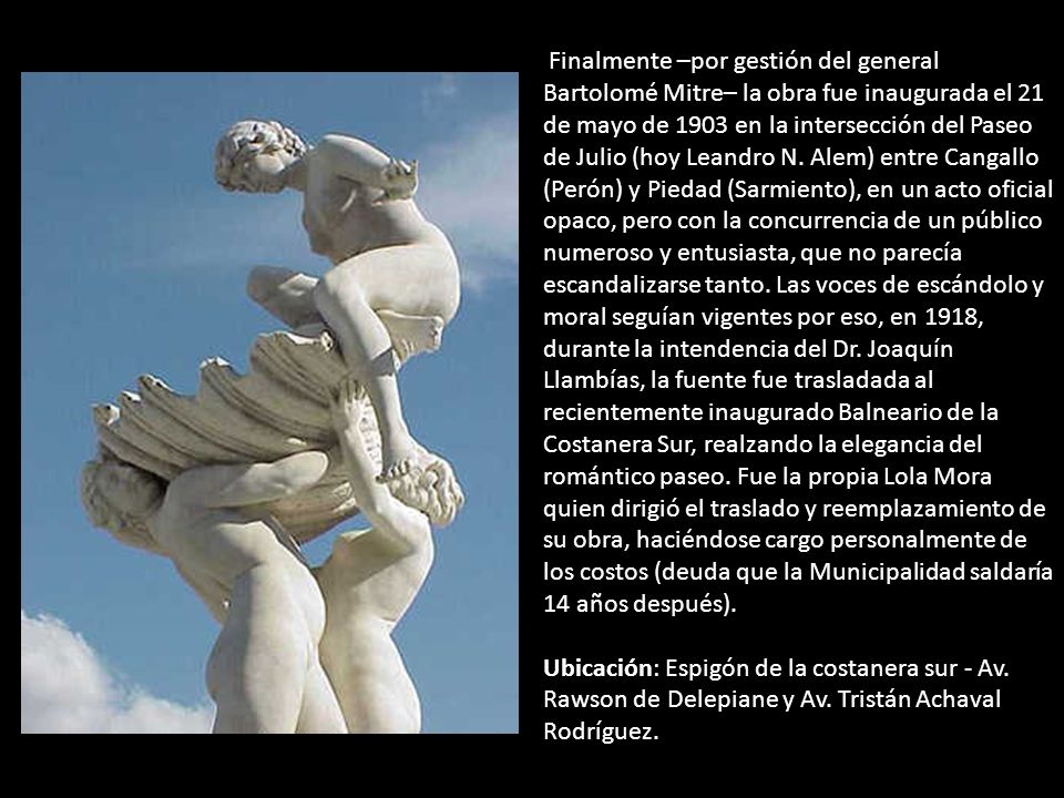 Finalmente –por gestión del general Bartolomé Mitre– la obra fue inaugurada el 21 de mayo de 1903 en la intersección del Paseo de Julio (hoy Leandro N. Alem) entre Cangallo (Perón) y Piedad (Sarmiento), en un acto oficial opaco, pero con la concurrencia de un público numeroso y entusiasta, que no parecía escandalizarse tanto. Las voces de escándolo y moral seguían vigentes por eso, en 1918, durante la intendencia del Dr. Joaquín Llambías, la fuente fue trasladada al recientemente inaugurado Balneario de la Costanera Sur, realzando la elegancia del romántico paseo. Fue la propia Lola Mora quien dirigió el traslado y reemplazamiento de su obra, haciéndose cargo personalmente de los costos (deuda que la Municipalidad saldaría 14 años después).