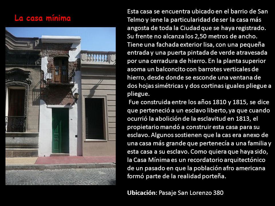 Esta casa se encuentra ubicado en el barrio de San Telmo y iene la particularidad de ser la casa más angosta de toda la Ciudad que se haya registrado. Su frente no alcanza los 2,50 metros de ancho. Tiene una fachada exterior lisa, con una pequeña entrada y una puerta pintada de verde atravesada por una cerradura de hierro. En la planta superior asoma un balconcito con barrotes verticales de hierro, desde donde se esconde una ventana de dos hojas simétricas y dos cortinas iguales pliegue a pliegue.