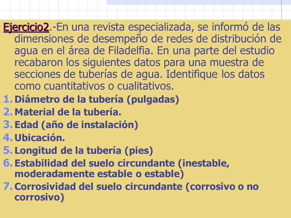 Ejercicio2.-En una revista especializada, se informó de las dimensiones de desempeño de redes de distribución de agua en el área de Filadelfia. En una parte del estudio recabaron los siguientes datos para una muestra de secciones de tuberías de agua. Identifique los datos como cuantitativos o cualitativos.