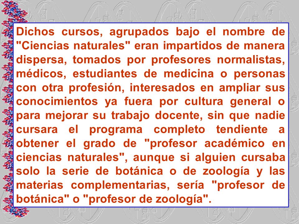 Dichos cursos, agrupados bajo el nombre de Ciencias naturales eran impartidos de manera dispersa, tomados por profesores normalistas, médicos, estudiantes de medicina o personas con otra profesión, interesados en ampliar sus conocimientos ya fuera por cultura general o para mejorar su trabajo docente, sin que nadie cursara el programa completo tendiente a obtener el grado de profesor académico en ciencias naturales , aunque si alguien cursaba solo la serie de botánica o de zoología y las materias complementarias, sería profesor de botánica o profesor de zoología .