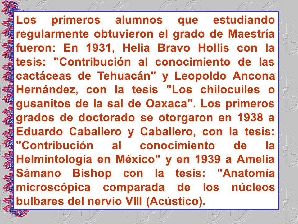 Los primeros alumnos que estudiando regularmente obtuvieron el grado de Maestría fueron: En 1931, Helia Bravo Hollis con la tesis: Contribución al conocimiento de las cactáceas de Tehuacán y Leopoldo Ancona Hernández, con la tesis Los chilocuiles o gusanitos de la sal de Oaxaca .