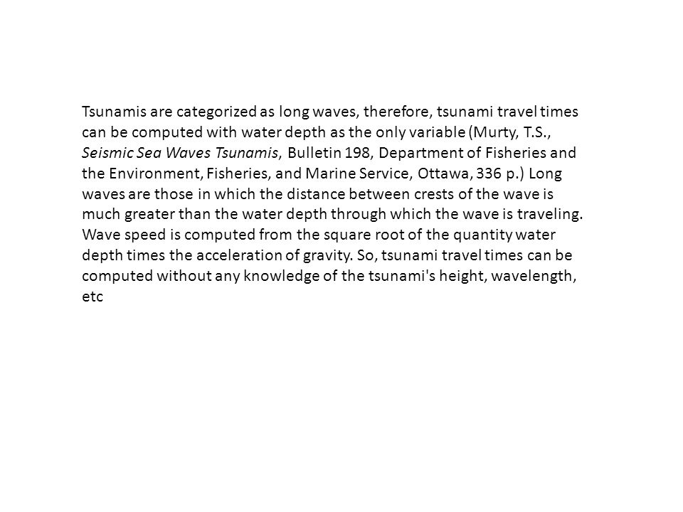 Tsunamis are categorized as long waves, therefore, tsunami travel times can be computed with water depth as the only variable (Murty, T.S., Seismic Sea Waves Tsunamis, Bulletin 198, Department of Fisheries and the Environment, Fisheries, and Marine Service, Ottawa, 336 p.) Long waves are those in which the distance between crests of the wave is much greater than the water depth through which the wave is traveling.