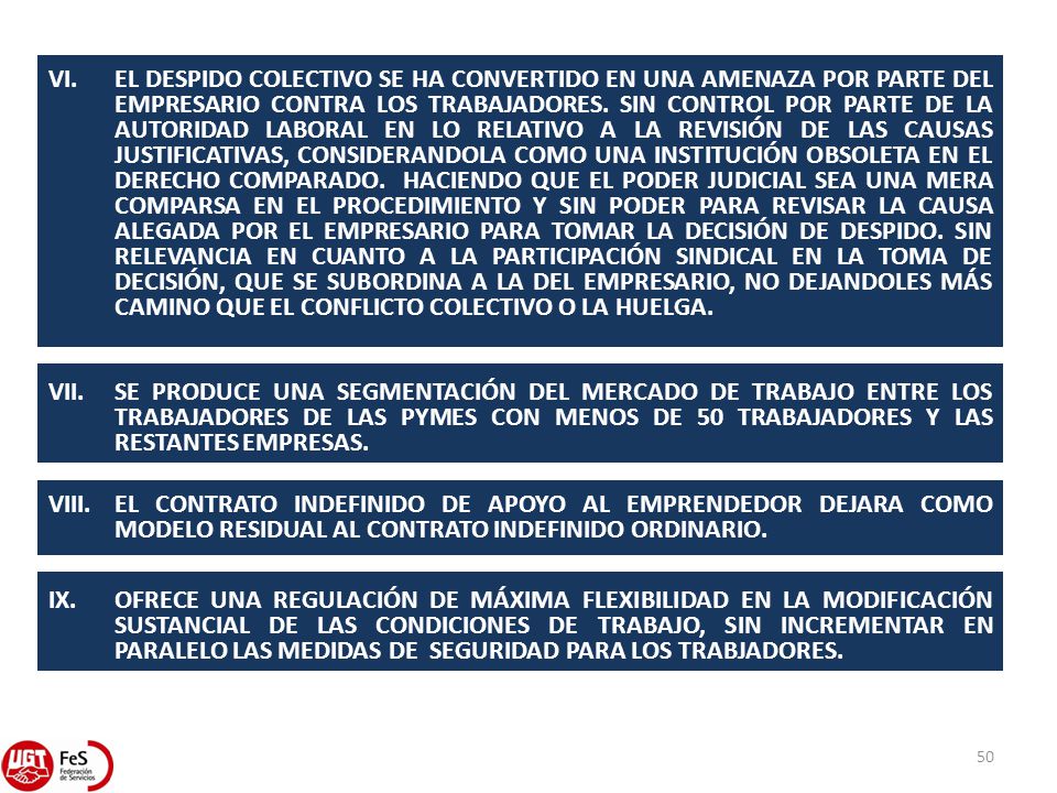 VI. EL DESPIDO COLECTIVO SE HA CONVERTIDO EN UNA AMENAZA POR PARTE DEL EMPRESARIO CONTRA LOS TRABAJADORES. SIN CONTROL POR PARTE DE LA AUTORIDAD LABORAL EN LO RELATIVO A LA REVISIÓN DE LAS CAUSAS JUSTIFICATIVAS, CONSIDERANDOLA COMO UNA INSTITUCIÓN OBSOLETA EN EL DERECHO COMPARADO. HACIENDO QUE EL PODER JUDICIAL SEA UNA MERA COMPARSA EN EL PROCEDIMIENTO Y SIN PODER PARA REVISAR LA CAUSA ALEGADA POR EL EMPRESARIO PARA TOMAR LA DECISIÓN DE DESPIDO. SIN RELEVANCIA EN CUANTO A LA PARTICIPACIÓN SINDICAL EN LA TOMA DE DECISIÓN, QUE SE SUBORDINA A LA DEL EMPRESARIO, NO DEJANDOLES MÁS CAMINO QUE EL CONFLICTO COLECTIVO O LA HUELGA.