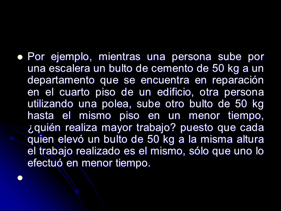 Por ejemplo, mientras una persona sube por una escalera un bulto de cemento de 50 kg a un departamento que se encuentra en reparación en el cuarto piso de un edificio, otra persona utilizando una polea, sube otro bulto de 50 kg hasta el mismo piso en un menor tiempo, ¿quién realiza mayor trabajo.