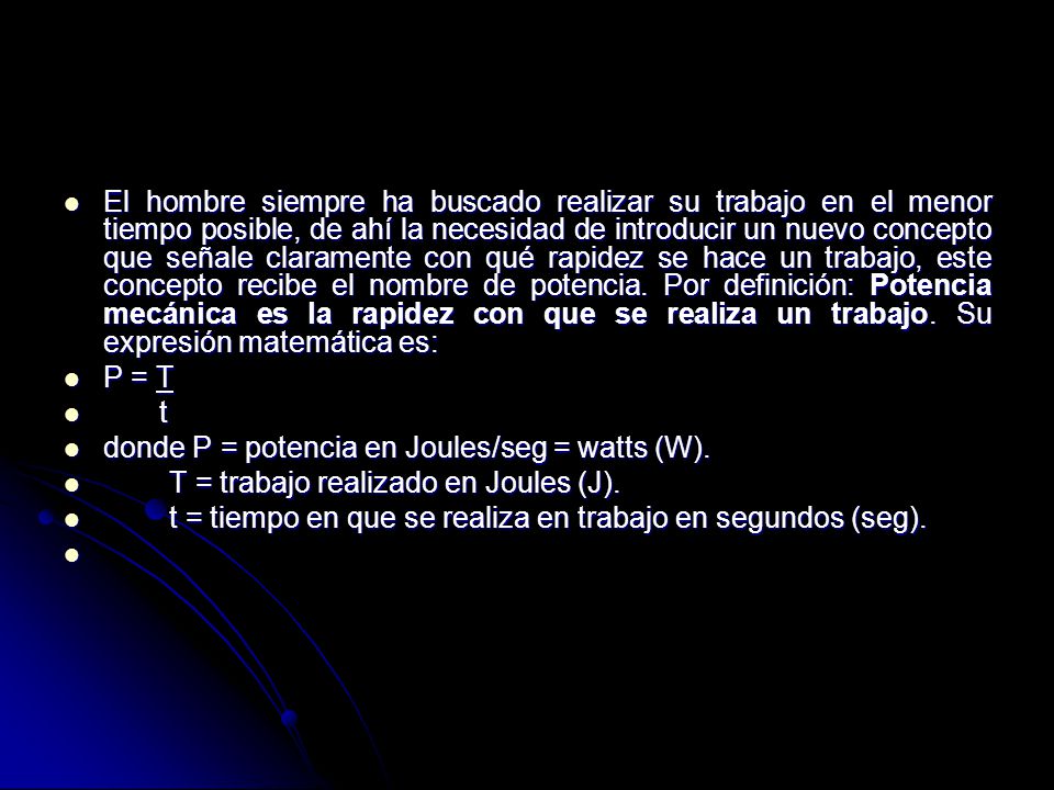 El hombre siempre ha buscado realizar su trabajo en el menor tiempo posible, de ahí la necesidad de introducir un nuevo concepto que señale claramente con qué rapidez se hace un trabajo, este concepto recibe el nombre de potencia. Por definición: Potencia mecánica es la rapidez con que se realiza un trabajo. Su expresión matemática es: