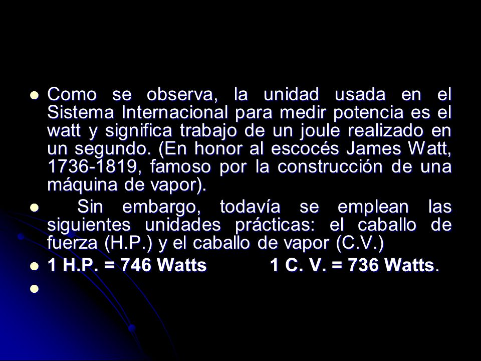 Como se observa, la unidad usada en el Sistema Internacional para medir potencia es el watt y significa trabajo de un joule realizado en un segundo. (En honor al escocés James Watt, , famoso por la construcción de una máquina de vapor).
