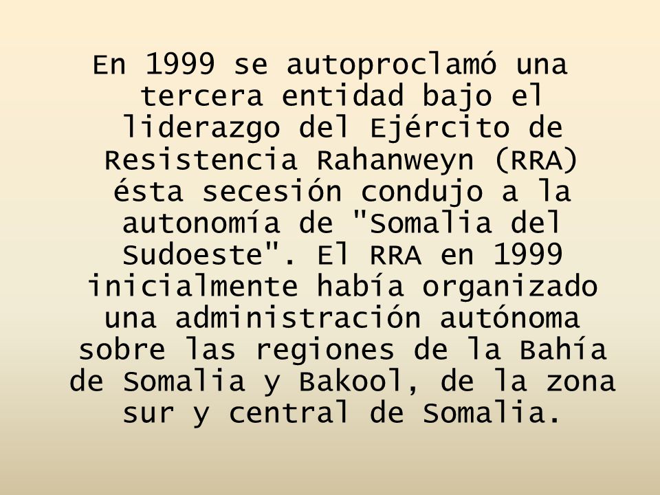 En 1999 se autoproclamó una tercera entidad bajo el liderazgo del Ejército de Resistencia Rahanweyn (RRA) ésta secesión condujo a la autonomía de Somalia del Sudoeste .