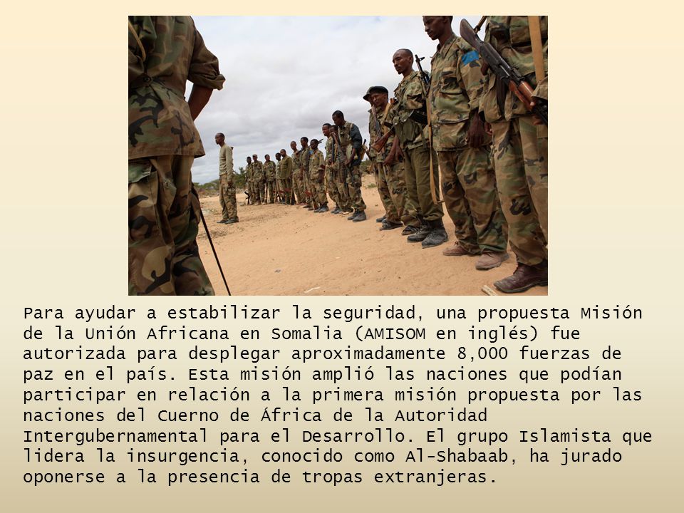Para ayudar a estabilizar la seguridad, una propuesta Misión de la Unión Africana en Somalia (AMISOM en inglés) fue autorizada para desplegar aproximadamente 8,000 fuerzas de paz en el país.
