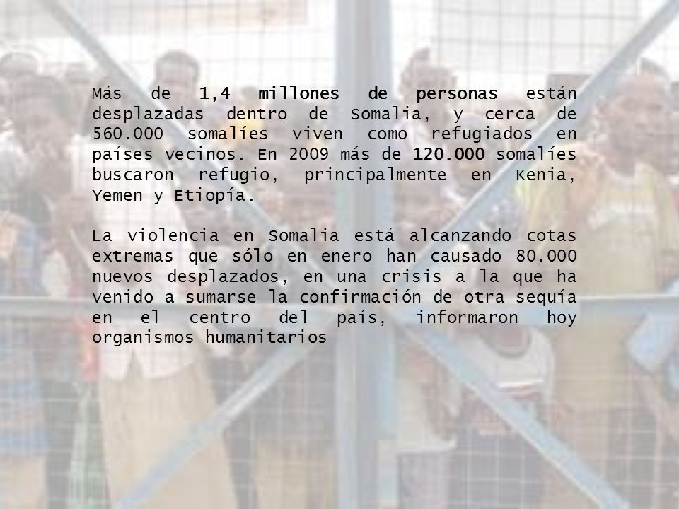 Más de 1,4 millones de personas están desplazadas dentro de Somalia, y cerca de somalíes viven como refugiados en países vecinos. En 2009 más de somalíes buscaron refugio, principalmente en Kenia, Yemen y Etiopía.