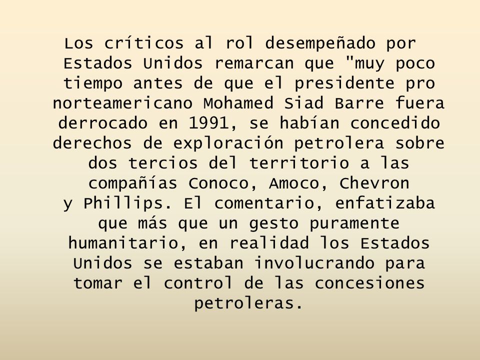 Los críticos al rol desempeñado por Estados Unidos remarcan que muy poco tiempo antes de que el presidente pro norteamericano Mohamed Siad Barre fuera derrocado en 1991, se habían concedido derechos de exploración petrolera sobre dos tercios del territorio a las compañías Conoco, Amoco, Chevron y Phillips. El comentario, enfatizaba que más que un gesto puramente humanitario, en realidad los Estados Unidos se estaban involucrando para tomar el control de las concesiones petroleras.