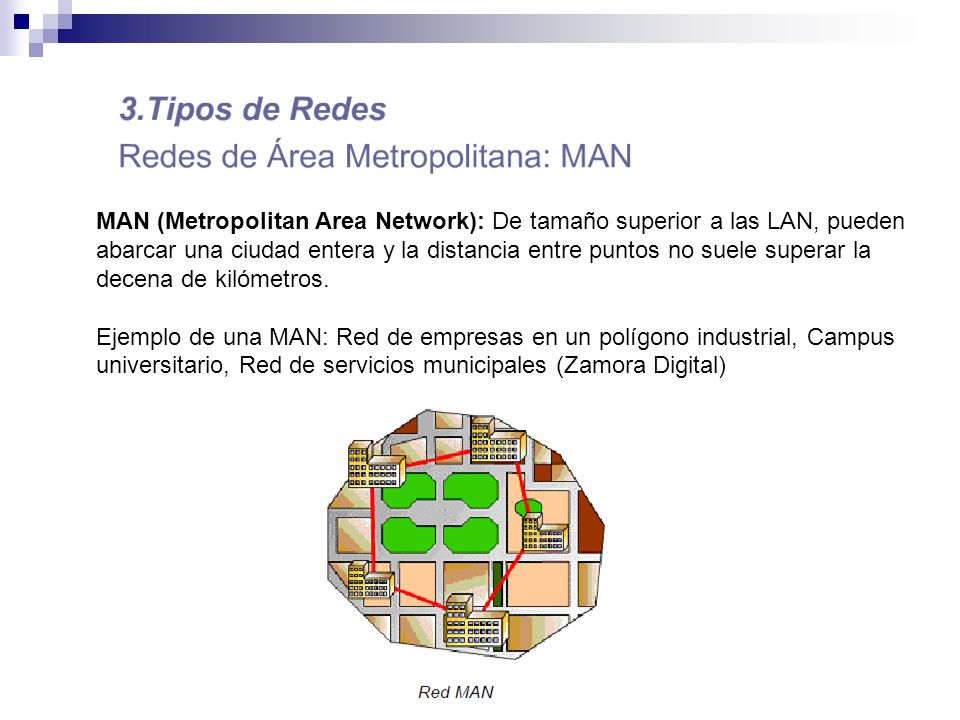 MAN (Metropolitan Area Network): De tamaño superior a las LAN, pueden abarcar una ciudad entera y la distancia entre puntos no suele superar la decena de kilómetros.