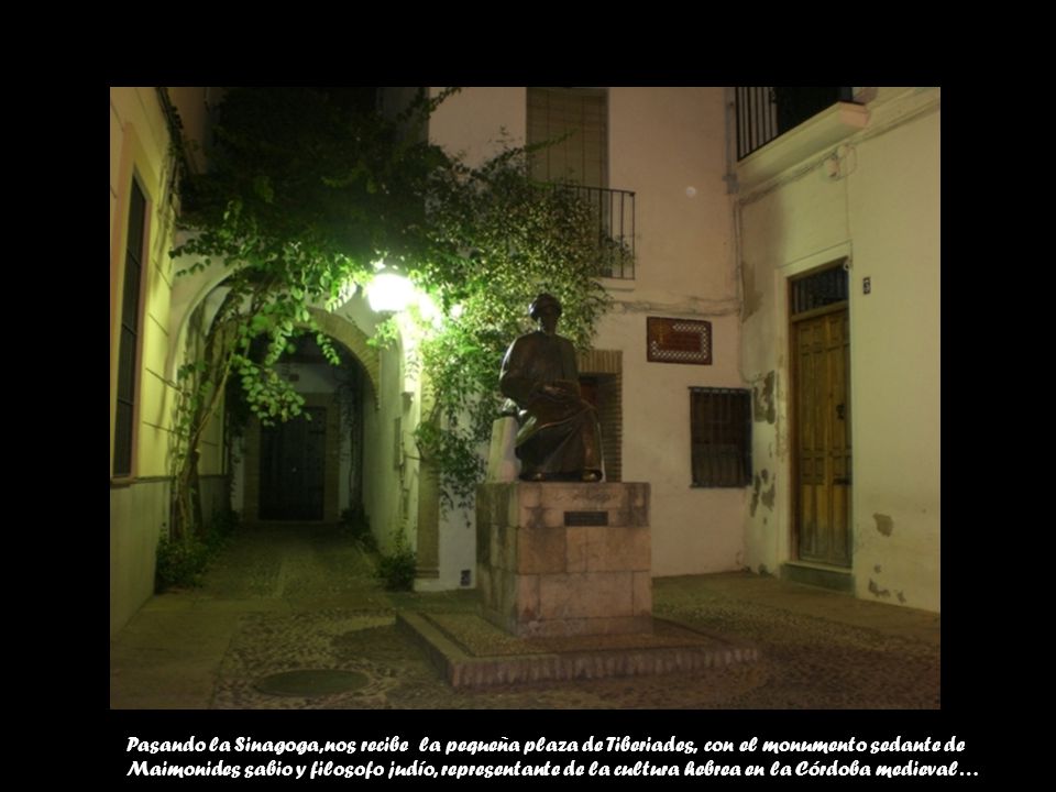 Pasando la Sinagoga, nos recibe la pequeña plaza de Tiberiades, con el monumento sedante de Maimonides sabio y filosofo judío, representante de la cultura hebrea en la Córdoba medieval…