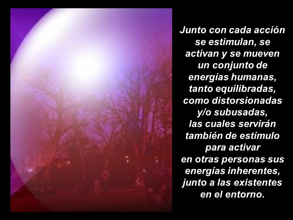 Junto con cada acción se estimulan, se activan y se mueven un conjunto de energías humanas, tanto equilibradas, como distorsionadas y/o subusadas, las cuales servirán también de estímulo para activar en otras personas sus energías inherentes, junto a las existentes en el entorno.