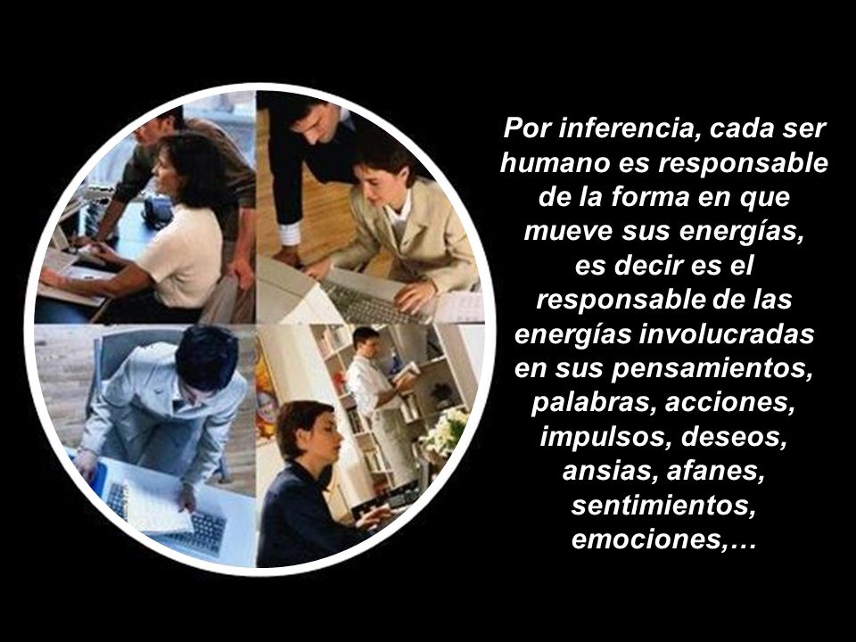 Por inferencia, cada ser humano es responsable de la forma en que mueve sus energías, es decir es el responsable de las energías involucradas en sus pensamientos, palabras, acciones, impulsos, deseos, ansias, afanes, sentimientos, emociones,…