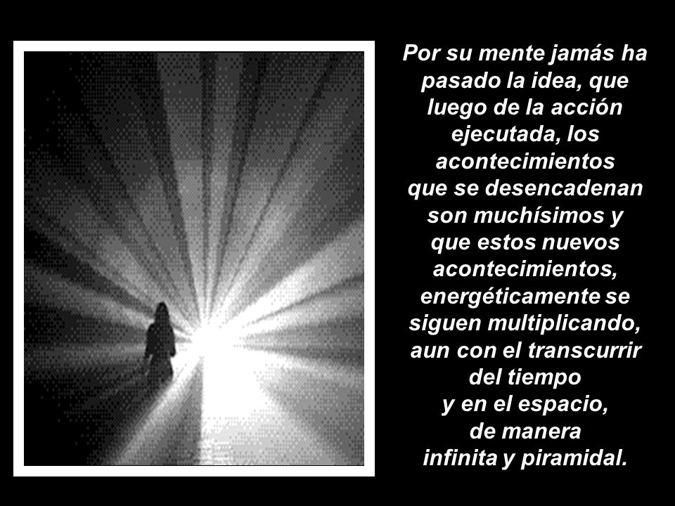 Por su mente jamás ha pasado la idea, que luego de la acción ejecutada, los acontecimientos que se desencadenan son muchísimos y que estos nuevos acontecimientos, energéticamente se siguen multiplicando, aun con el transcurrir del tiempo y en el espacio, de manera infinita y piramidal.
