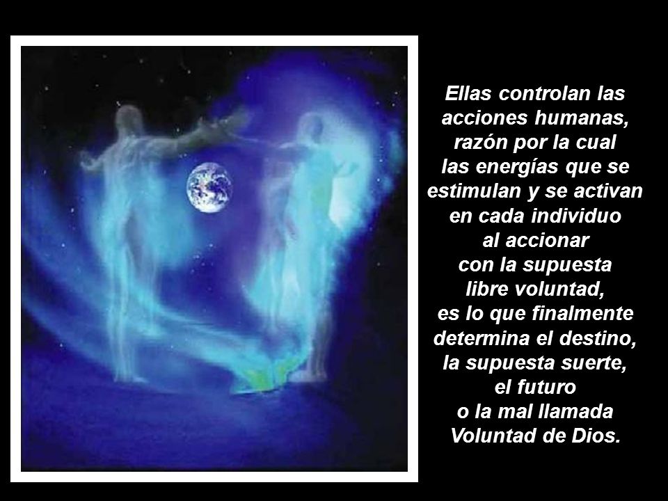 Ellas controlan las acciones humanas, razón por la cual las energías que se estimulan y se activan en cada individuo al accionar con la supuesta libre voluntad, es lo que finalmente determina el destino, la supuesta suerte, el futuro o la mal llamada Voluntad de Dios.