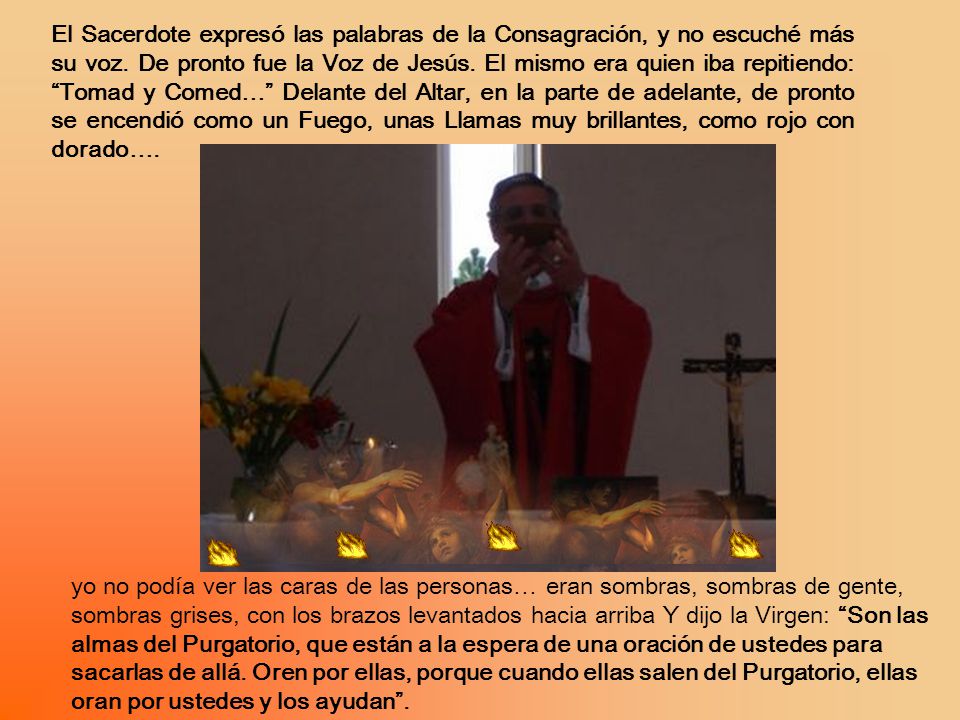 El Sacerdote expresó las palabras de la Consagración, y no escuché más su voz. De pronto fue la Voz de Jesús. El mismo era quien iba repitiendo: Tomad y Comed… Delante del Altar, en la parte de adelante, de pronto se encendió como un Fuego, unas Llamas muy brillantes, como rojo con dorado….