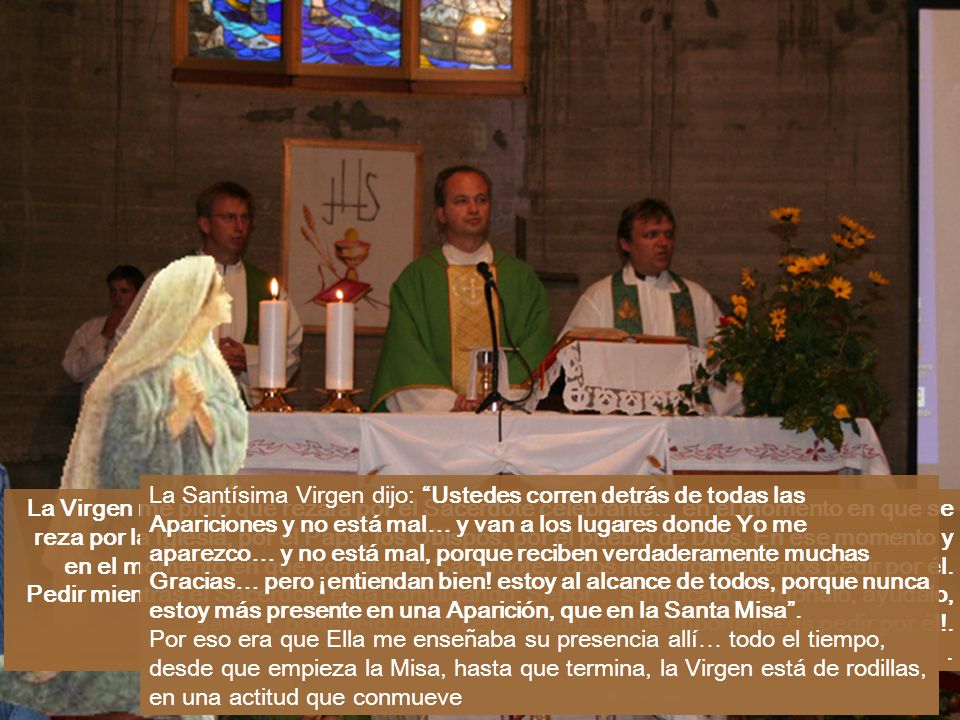 La Santísima Virgen dijo: Ustedes corren detrás de todas las Apariciones y no está mal… y van a los lugares donde Yo me aparezco… y no está mal, porque reciben verdaderamente muchas Gracias… pero ¡entiendan bien! estoy al alcance de todos, porque nunca estoy más presente en una Aparición, que en la Santa Misa .