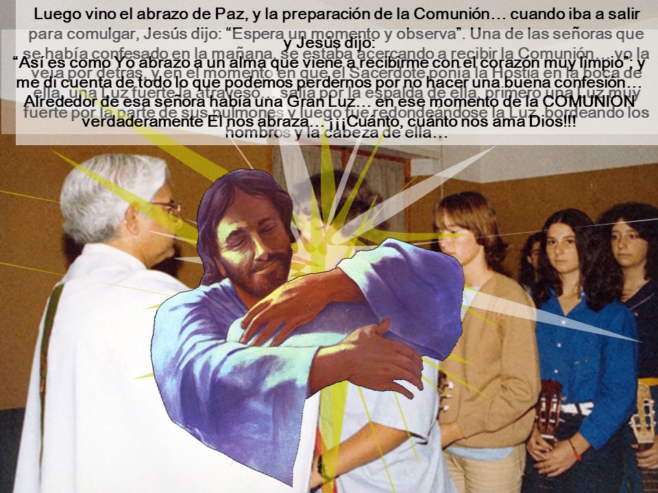 Luego vino el abrazo de Paz, y la preparación de la Comunión… cuando iba a salir para comulgar, Jesús dijo: Espera un momento y observa . Una de las señoras que se había confesado en la mañana, se estaba acercando a recibir la Comunión… yo la veía por detrás, y en el momento en que el Sacerdote ponía la Hostia en la boca de ella, una Luz fuerte la atravesó… salía por la espalda de ella, primero una Luz muy fuerte por la parte de sus pulmones y luego fue redondeándose la Luz, bordeando los hombros y la cabeza de ella…