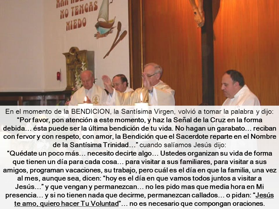 En el momento de la BENDICION, la Santísima Virgen, volvió a tomar la palabra y dijo: Por favor, pon atención a este momento, y haz la Señal de la Cruz en la forma debida… ésta puede ser la última bendición de tu vida. No hagan un garabato… reciban con fervor y con respeto, con amor, la Bendición que el Sacerdote reparte en el Nombre de la Santísima Trinidad… cuando salíamos Jesús dijo: