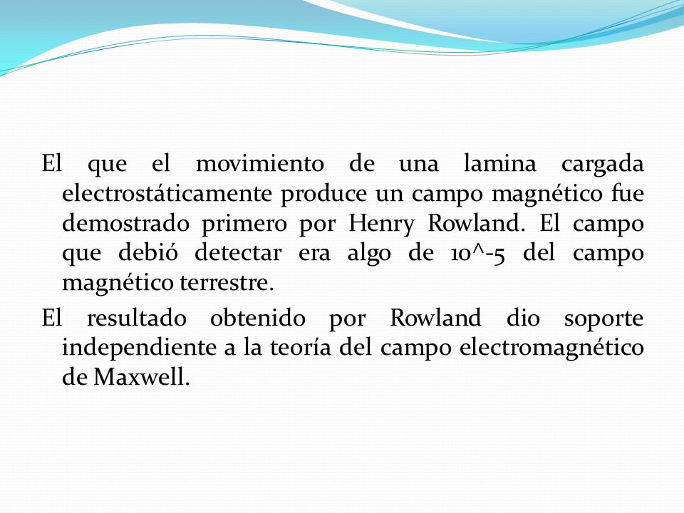 El que el movimiento de una lamina cargada electrostáticamente produce un campo magnético fue demostrado primero por Henry Rowland.