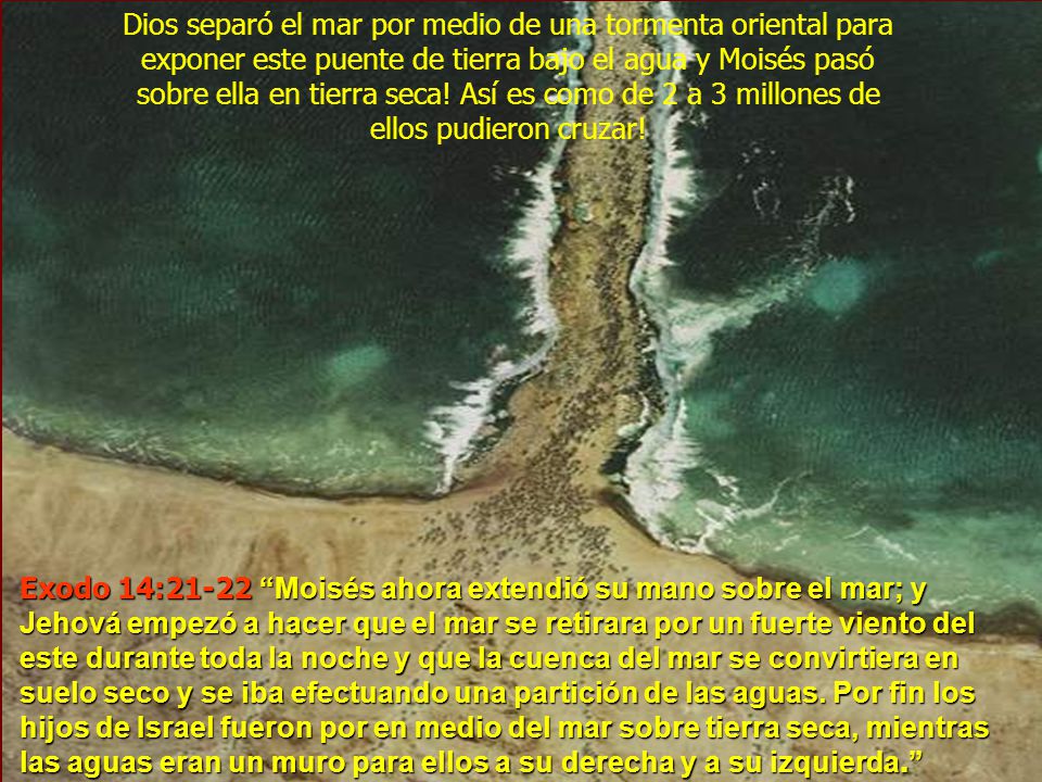 Dios separó el mar por medio de una tormenta oriental para exponer este puente de tierra bajo el agua y Moisés pasó sobre ella en tierra seca! Así es como de 2 a 3 millones de ellos pudieron cruzar!