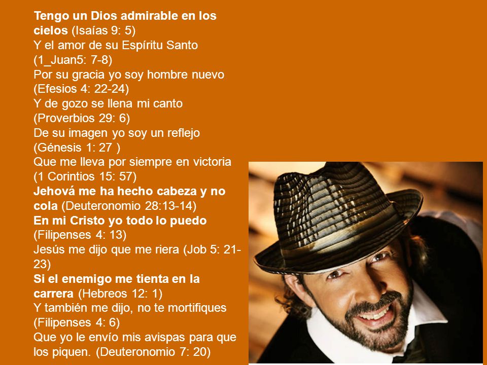 Tengo un Dios admirable en los cielos (Isaías 9: 5) Y el amor de su Espíritu Santo (1_Juan5: 7-8) Por su gracia yo soy hombre nuevo (Efesios 4: 22-24) Y de gozo se llena mi canto (Proverbios 29: 6) De su imagen yo soy un reflejo (Génesis 1: 27 ) Que me lleva por siempre en victoria (1 Corintios 15: 57) Jehová me ha hecho cabeza y no cola (Deuteronomio 28:13-14) En mi Cristo yo todo lo puedo (Filipenses 4: 13) Jesús me dijo que me riera (Job 5: ) Si el enemigo me tienta en la carrera (Hebreos 12: 1) Y también me dijo, no te mortifiques (Filipenses 4: 6) Que yo le envío mis avispas para que los piquen.