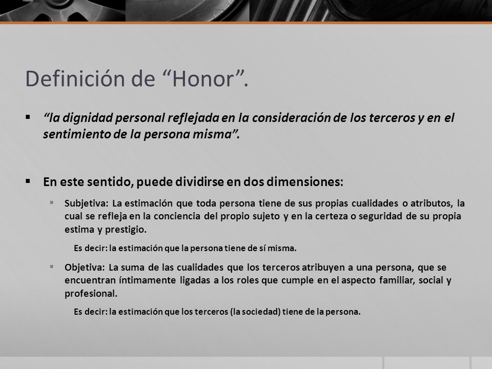 Definición de Honor . la dignidad personal reflejada en la consideración de los terceros y en el sentimiento de la persona misma .
