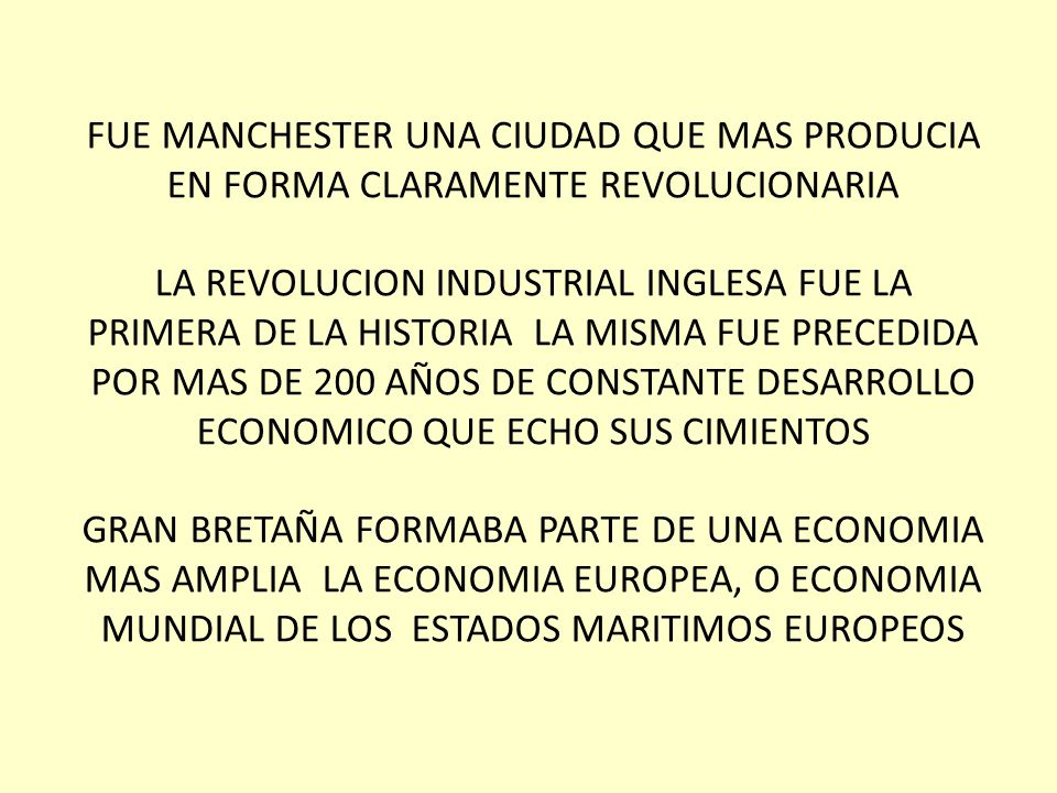 FUE MANCHESTER UNA CIUDAD QUE MAS PRODUCIA EN FORMA CLARAMENTE REVOLUCIONARIA LA REVOLUCION INDUSTRIAL INGLESA FUE LA PRIMERA DE LA HISTORIA LA MISMA FUE PRECEDIDA POR MAS DE 200 AÑOS DE CONSTANTE DESARROLLO ECONOMICO QUE ECHO SUS CIMIENTOS GRAN BRETAÑA FORMABA PARTE DE UNA ECONOMIA MAS AMPLIA LA ECONOMIA EUROPEA, O ECONOMIA MUNDIAL DE LOS ESTADOS MARITIMOS EUROPEOS