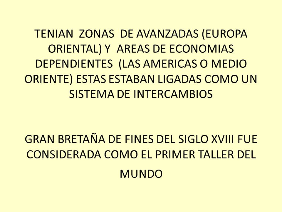 TENIAN ZONAS DE AVANZADAS (EUROPA ORIENTAL) Y AREAS DE ECONOMIAS DEPENDIENTES (LAS AMERICAS O MEDIO ORIENTE) ESTAS ESTABAN LIGADAS COMO UN SISTEMA DE INTERCAMBIOS GRAN BRETAÑA DE FINES DEL SIGLO XVIII FUE CONSIDERADA COMO EL PRIMER TALLER DEL MUNDO