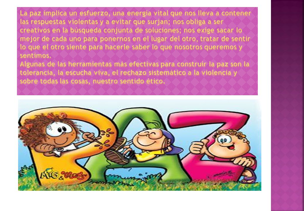 La paz implica un esfuerzo, una energía vital que nos lleva a contener las respuestas violentas y a evitar que surjan; nos obliga a ser creativos en la búsqueda conjunta de soluciones; nos exige sacar lo mejor de cada uno para ponernos en el lugar del otro, tratar de sentir lo que el otro siente para hacerle saber lo que nosotros queremos y sentimos.