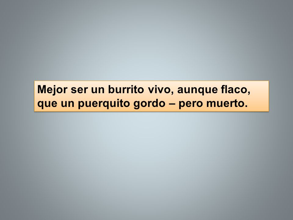 Mejor ser un burrito vivo, aunque flaco, que un puerquito gordo – pero muerto.