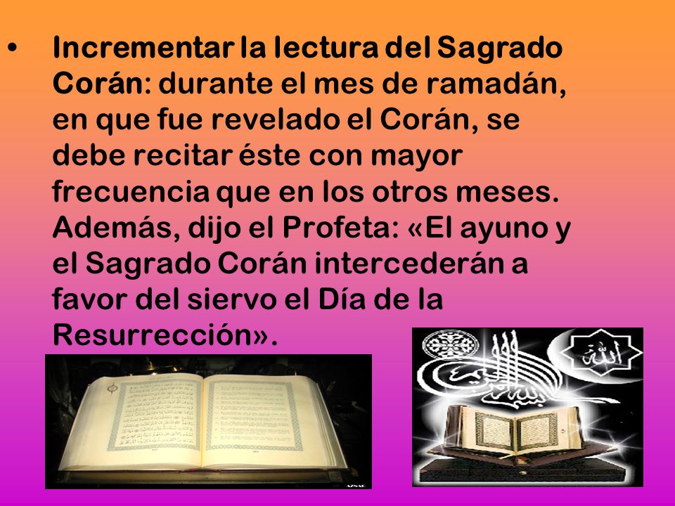 Incrementar la lectura del Sagrado Corán: durante el mes de ramadán, en que fue revelado el Corán, se debe recitar éste con mayor frecuencia que en los otros meses.