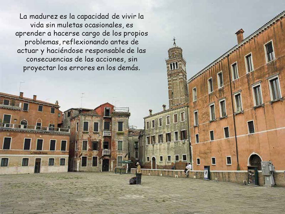 La madurez es la capacidad de vivir la vida sin muletas ocasionales, es aprender a hacerse cargo de los propios problemas, reflexionando antes de actuar y haciéndose responsable de las consecuencias de las acciones, sin proyectar los errores en los demás.