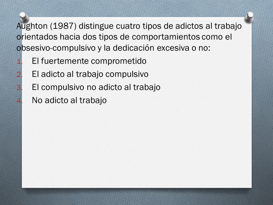 Aughton (1987) distingue cuatro tipos de adictos al trabajo orientados hacia dos tipos de comportamientos como el obsesivo-compulsivo y la dedicación excesiva o no: