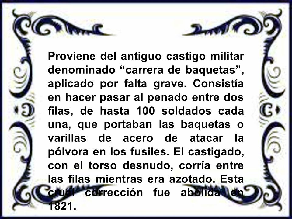 Proviene del antiguo castigo militar denominado carrera de baquetas , aplicado por falta grave.